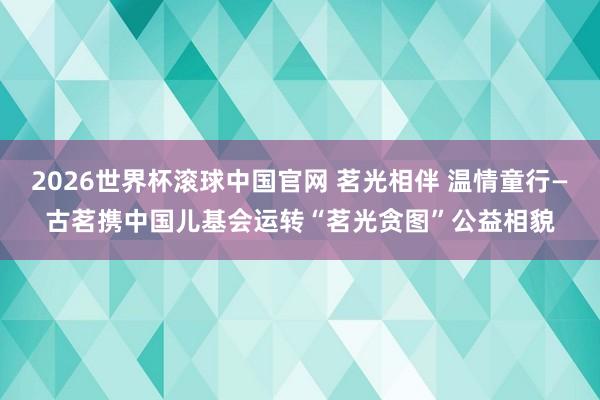 2026世界杯滚球中国官网 茗光相伴 温情童行—古茗携中国儿基会运转“茗光贪图”公益相貌