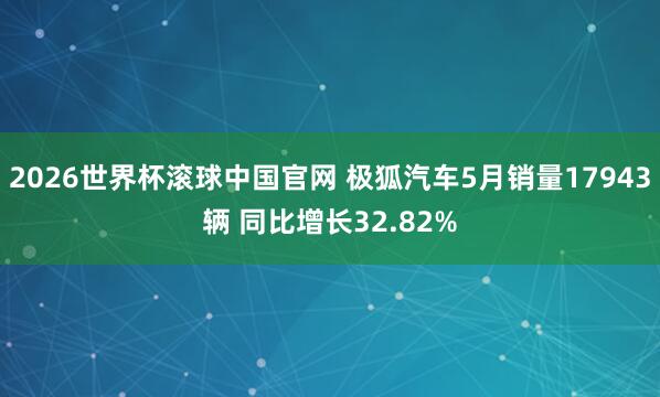 2026世界杯滚球中国官网 极狐汽车5月销量17943辆