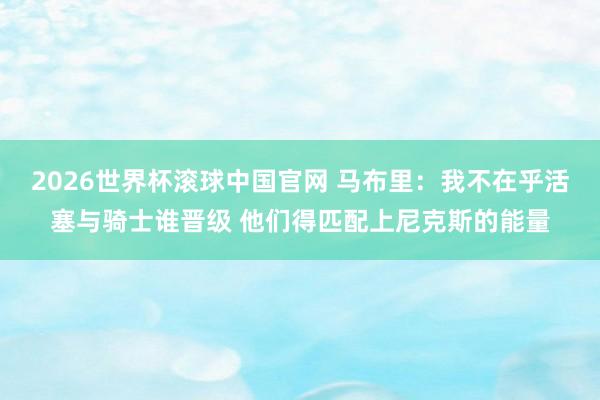 2026世界杯滚球中国官网 马布里：我不在乎活塞与骑士谁晋级 他们得匹配上尼克斯的能量