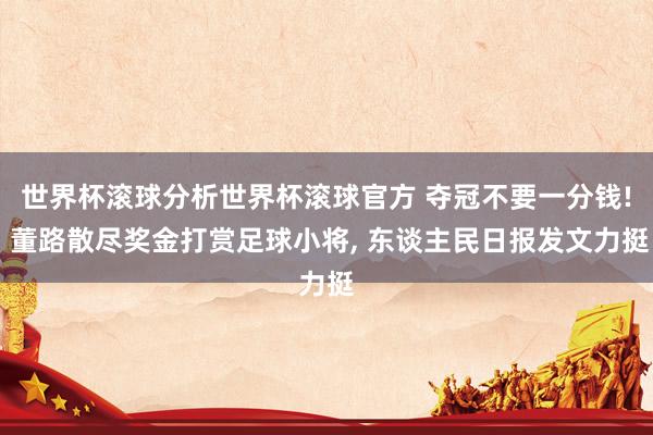 世界杯滚球分析世界杯滚球官方 夺冠不要一分钱! 董路散尽奖金打赏足球小将， 东谈主民日报发文力挺