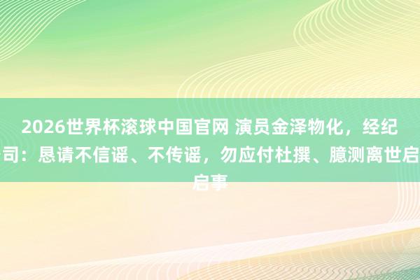 2026世界杯滚球中国官网 演员金泽物化，经纪公司：恳请不信谣、不传谣，勿应付杜撰、臆测离世启事