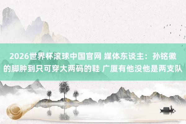 2026世界杯滚球中国官网 媒体东谈主：孙铭徽的脚肿到只可穿大两码的鞋 广厦有他没他是两支队