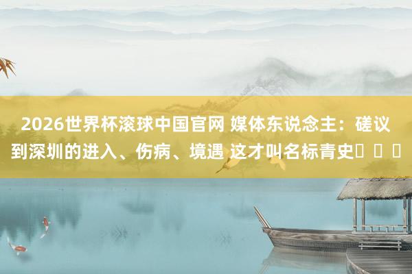 2026世界杯滚球中国官网 媒体东说念主：磋议到深圳的进入、伤病、境遇 这才叫名标青史​​​