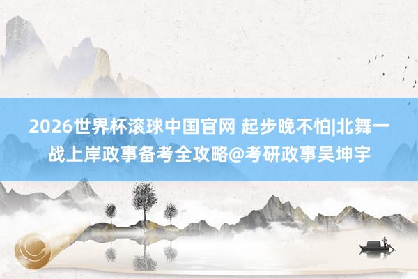 2026世界杯滚球中国官网 起步晚不怕|北舞一战上岸政事备考全攻略@考研政事吴坤宇