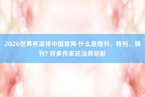2026世界杯滚球中国官网 什么是增刊、特刊、辑刊? 好多作家还没弄昭彰