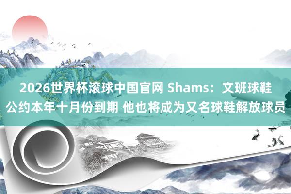 2026世界杯滚球中国官网 Shams：文班球鞋公约本年十月份到期 他也将成为又名球鞋解放球员