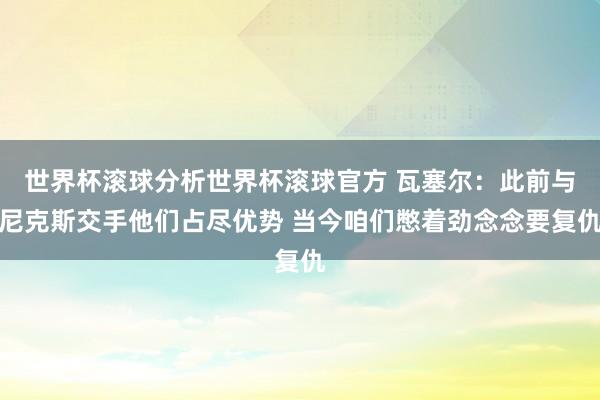 世界杯滚球分析世界杯滚球官方 瓦塞尔：此前与尼克斯交手他们占尽优势 当今咱们憋着劲念念要复仇