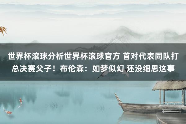 世界杯滚球分析世界杯滚球官方 首对代表同队打总决赛父子!布伦森:如梦似幻 还没细思这事