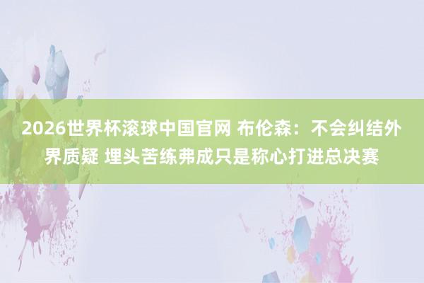 2026世界杯滚球中国官网 布伦森:不会纠结外界质疑 埋头苦练弗成只是称心打进总决赛