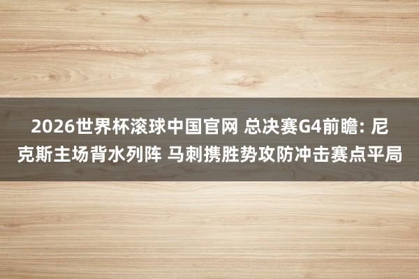 2026世界杯滚球中国官网 总决赛G4前瞻: 尼克斯主场背水列阵 马刺携胜势攻防冲击赛点平局