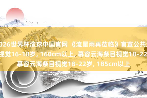 2026世界杯滚球中国官网 《流星雨再莅临》官宣公共选角, 楚雨荨条目视觉16-18岁, 160cm以上, 慕容云海条目视觉18-22岁, 185cm以上