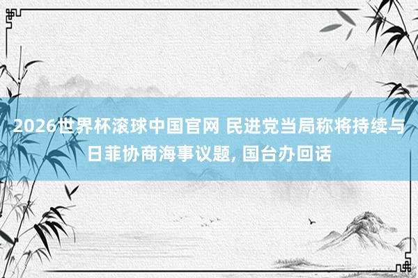 2026世界杯滚球中国官网 民进党当局称将持续与日菲协商海事议题, 国台办回话