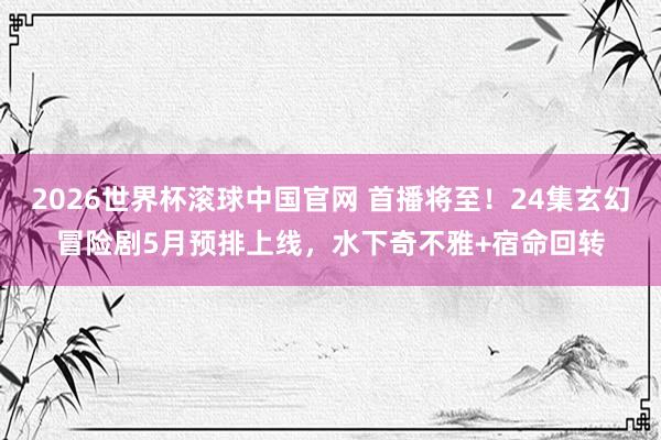 2026世界杯滚球中国官网 首播将至！24集玄幻冒险剧5月预排上线，水下奇不雅+宿命回转