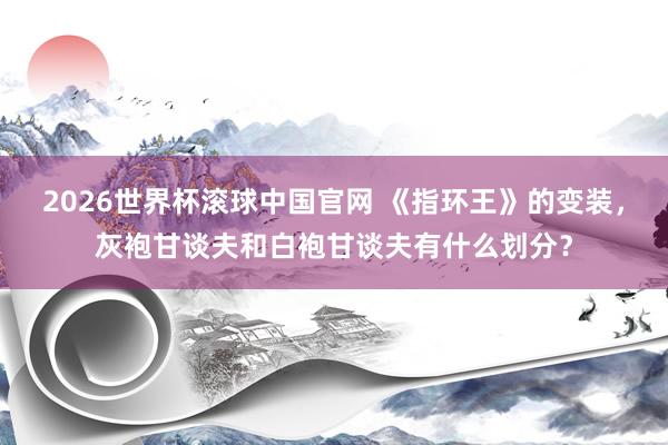 2026世界杯滚球中国官网 《指环王》的变装，灰袍甘谈夫和白袍甘谈夫有什么划分？