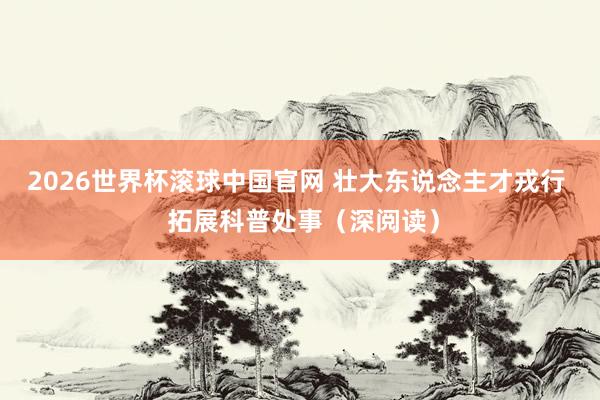 2026世界杯滚球中国官网 壮大东说念主才戎行  拓展科普处事（深阅读）