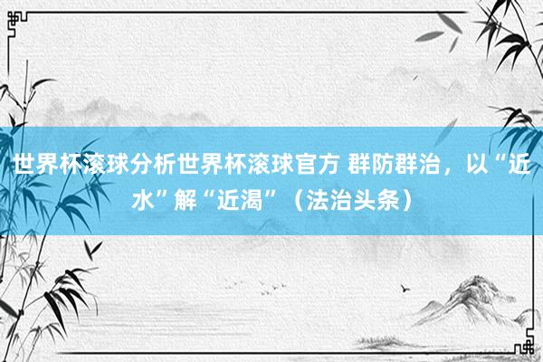 世界杯滚球分析世界杯滚球官方 群防群治，以“近水”解“近渴”（法治头条）