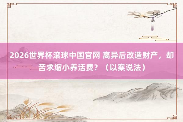 2026世界杯滚球中国官网 离异后改造财产，却苦求缩小养活费？（以案说法）