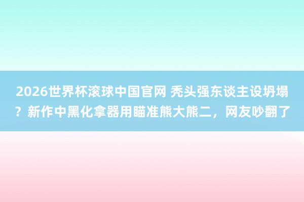 2026世界杯滚球中国官网 秃头强东谈主设坍塌？新作中黑化拿器用瞄准熊大熊二，网友吵翻了