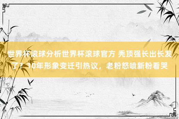 世界杯滚球分析世界杯滚球官方 秃顶强长出长发了？10年形象变迁引热议，老粉怒喷新粉看哭
