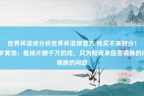 世界杯滚球分析世界杯滚球官方 钱买不来时分！51岁黄渤：推掉片酬千万的戏，只为陪母亲回答调换的问题