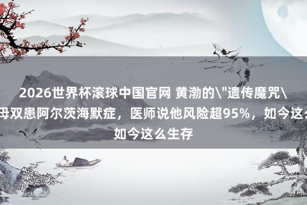 2026世界杯滚球中国官网 黄渤的＂遗传魔咒＂：父母双患阿尔茨海默症，医师说他风险超95%，如今这么生存