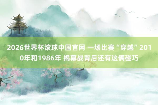 2026世界杯滚球中国官网 一场比赛“穿越”2010年和1986年 揭幕战背后还有这俩碰巧