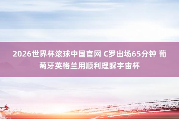 2026世界杯滚球中国官网 C罗出场65分钟 葡萄牙英格兰用顺利理睬宇宙杯