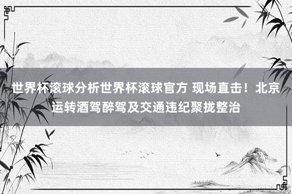 世界杯滚球分析世界杯滚球官方 现场直击！北京运转酒驾醉驾及交通违纪聚拢整治