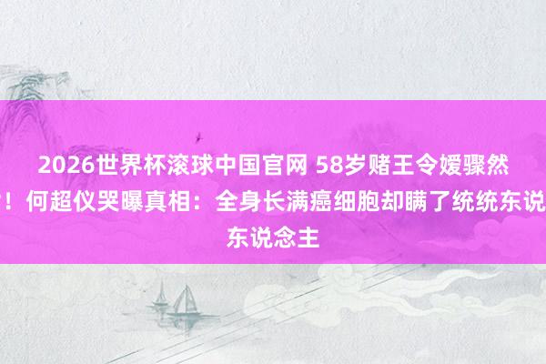 2026世界杯滚球中国官网 58岁赌王令嫒骤然离世！何超仪哭曝真相：全身长满癌细胞却瞒了统统东说念主