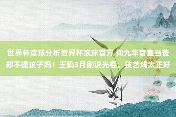 世界杯滚球分析世界杯滚球官方 何九华官宣当爸却不提孩子妈！王鸥3月刚说光棍，技艺线太正好