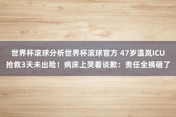 世界杯滚球分析世界杯滚球官方 47岁温岚ICU抢救3天未出险！病床上哭着谈歉：责任全搞砸了