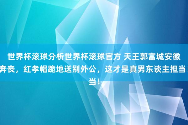 世界杯滚球分析世界杯滚球官方 天王郭富城安徽奔丧，红孝帽跪地送别外公，这才是真男东谈主担当！
