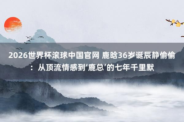 2026世界杯滚球中国官网 鹿晗36岁诞辰静偷偷：从顶流情感到‘鹿总’的七年千里默