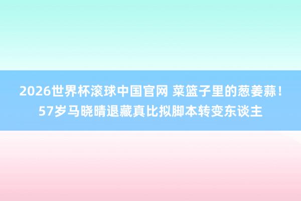 2026世界杯滚球中国官网 菜篮子里的葱姜蒜！57岁马晓晴退藏真比拟脚本转变东谈主