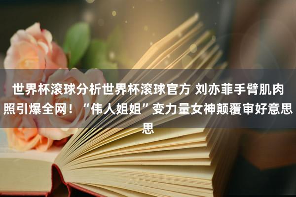 世界杯滚球分析世界杯滚球官方 刘亦菲手臂肌肉照引爆全网！“伟人姐姐”变力量女神颠覆审好意思