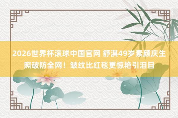 2026世界杯滚球中国官网 舒淇49岁素颜庆生照破防全网！皱纹比红毯更惊艳引泪目