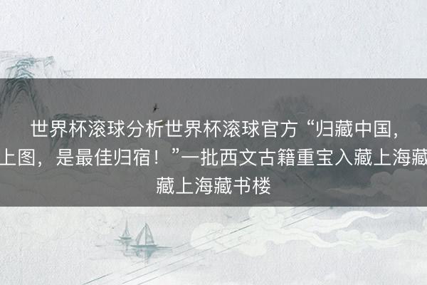 世界杯滚球分析世界杯滚球官方 “归藏中国，入藏上图，是最佳归宿！”一批西文古籍重宝入藏上海藏书楼