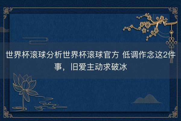 世界杯滚球分析世界杯滚球官方 低调作念这2件事,旧爱主动求破冰