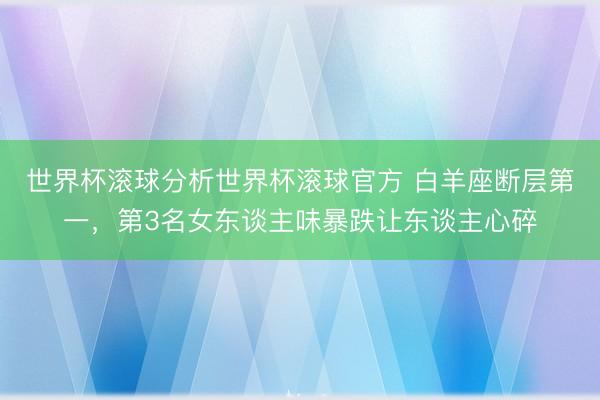 世界杯滚球分析世界杯滚球官方 白羊座断层第一，第3名女东谈主味暴跌让东谈主心碎