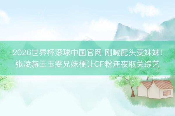 2026世界杯滚球中国官网 刚喊配头变妹妹！张凌赫王玉雯兄妹梗让CP粉连夜取关综艺