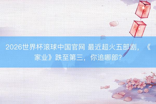 2026世界杯滚球中国官网 最近超火五部剧，《家业》跌至第三，你追哪部？