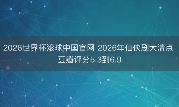 2026世界杯滚球中国官网 2026年仙侠剧大清点 豆瓣评分5.3到6.9