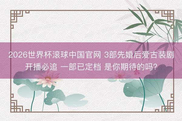 2026世界杯滚球中国官网 3部先婚后爱古装剧开播必追 一部已定档 是你期待的吗？