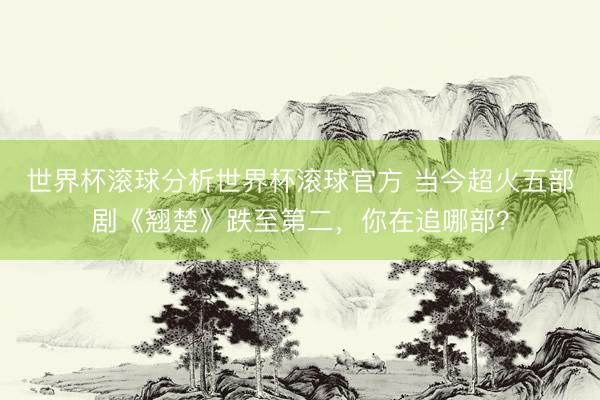 世界杯滚球分析世界杯滚球官方 当今超火五部剧《翘楚》跌至第二，你在追哪部？