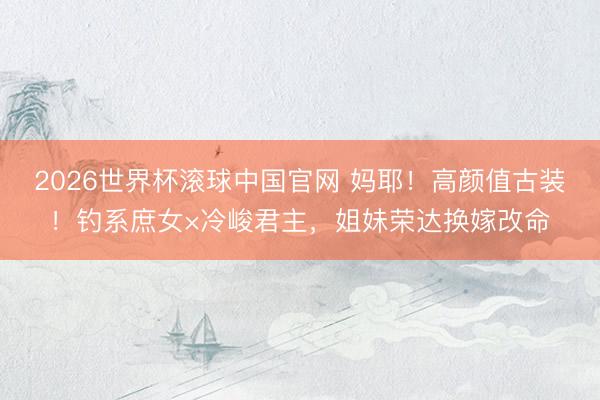 2026世界杯滚球中国官网 妈耶！高颜值古装！钓系庶女×冷峻君主，姐妹荣达换嫁改命