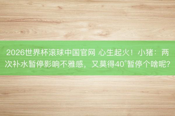 2026世界杯滚球中国官网 心生起火！小猪：两次补水暂停影响不雅感，又莫得40°暂停个啥呢？