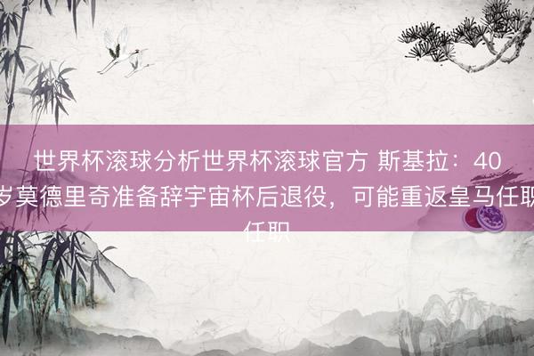 世界杯滚球分析世界杯滚球官方 斯基拉：40岁莫德里奇准备辞宇宙杯后退役，可能重返皇马任职