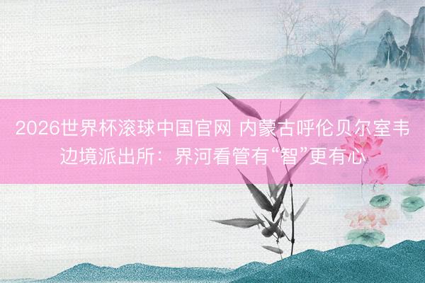 2026世界杯滚球中国官网 内蒙古呼伦贝尔室韦边境派出所:界河看管有“智”更有心