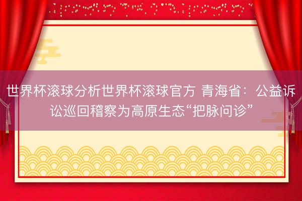 世界杯滚球分析世界杯滚球官方 青海省：公益诉讼巡回稽察为高原生态“把脉问诊”