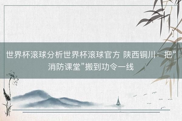 世界杯滚球分析世界杯滚球官方 陕西铜川：把“消防课堂”搬到功令一线